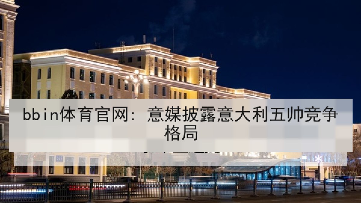 bbin体育官网: 意媒披露意大利五帅竞争格局 bbin体育官网: 意媒披露意大利五帅竞争格局