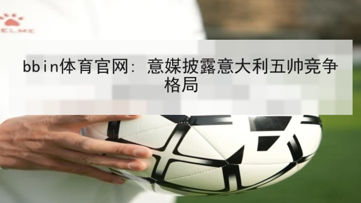 bbin体育官网: 意媒披露意大利五帅竞争格局 bbin体育官网: 意媒披露意大利五帅竞争格局